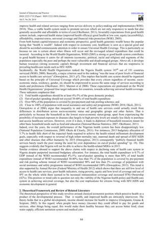 Journal of Education and Practice www.iiste.org
ISSN 2222-1735 (Paper) ISSN 2222-288X (Online)
Vol.5, No.20, 2014
84
improve health and related services ranging from service delivery to policy-making and implementation (WHO,
2010). Thus, a viable health system needs to promote services which are not only responsive to needs but also
generally accessible and affordable in terms of cost (Okeibunor, 2011). Invariably expectations from good health
system include, improved health status (improved health efficacy) good health at low cost, equity (accessibility),
affordability, responsiveness, universal coverage and financial risks protection (WHO, 2005).
From both human capital/resources and economic perspective, good health generates wealth hence the popular
laying that “health is wealth”. Indeed with respect to economic cost, healthcare is seen as a special good and
should be accorded commensurate attention in order to ensure Universal Health Coverage. This is particularly so
because no one is certain about when illness will occur and the envisaged related expenditure that could be
incurred. According to the World Health Organization, WHO (2005) a strong or good health system contributes
to good health because it caters for all interests (economic, political, racial and religion) and segments of the
population especially the poor and perhaps the most vulnerable and disadvantaged groups. Above all, it develops
human resources (strong economic capital) through investment and financial services that are responsive to
prevailing health-care needs such as HIV/AIDS.
Incidentally, the World Health Organization ranked the Nigeria Health system 187th
out of 191 countries
surveyed (WHO, 2000). Basically, a major criterion used in the ranking “was the issue of poor levels of financial
access to health care services” (Onwujekwe, 2013: p7). This implies that health care system should be organized
based on the principle of Universal Coverage which provides that every citizen regardless of income, socio-
economic status, residency, gender, etc should be empowered to access the same range of services according to
needs and preferences (Okeibunor, 2011, Marmot et al 2008). These expectations are predicated on the World
Health Organizations’ proposed four target indicators for countries, towards achieving universal health coverage.
These indicators emphasize that:
(1) Total health expenditure should be at least 4%-5% of the gross domestic product;
(2) Out-of-pocket spending should not exceed 30-40% of total health expenditure
(3) Over 90% of the population is covered by pre-payment and risk pooling schemes; and
(4) Close to 100% of population with social assistance and safety-net programme (WHO, 2010, Okoli, 2011).
Onwujekwe et al 2006) argue that inequality to and use of health care services could actually result from
differences in distribution across socio-economic status and geographic groups and other factors. That is
particularly so because the household as the lowest socio-economic status/group, apart from experiencing the
possibility of increased exposure to diseases (due largely to high poverty level) are usually less likely to purchase
and access healthcare services. However, even if it does, it leads to depletion of household resources meant for
other basic household needs such as food and education (National Bureau Statistics; 2007, Okeibunor, 2011)
Indeed, over the years, the overall performance of the Nigerian health system has been disappointingly low
(National Population Commission, 2009; Okolo & Clearly, 2011). For instances, 2013 budgetary allocation of
5.7% to health falls short of the expected funds required to achieve the health related millennium development
goals, especially with respect to reversal of high infant mortality rate, maternal death and spread of HIV/AIDS
and other diseases that afflict humanity by 2015 (Onwujekwe, 2013) consequently “publicly financed health
services barely reach the poor raising the need for over dependence on out-of pocket spending” (p. 19). This
suggests evidently that Nigeria will not be able to achieve the health-related MDGs in 2015.
Similar evidence abound to support the above claims with respect to declining state of health care system in
Nigeria despite purported increased budgetary allocation. For instance, the total health expenditure is 0.7% of
GDP instead of the WHO recommended 4%-5%; out-of-pocket spending is more than 60% of total health
expenditure instead of WHO recommended 30-40%; less than 5% of the population is covered by pre-payment
and risk pooling scheme instead of WHO recommended 90% and less than 2% coverage of population with
social assistance and safety programme instead of WHO recommended 100% (Onwujekwe, 2013). This trend is
also supported by Annual Review (Federal Ministry of Health 2012) which shows that there are still low level of
access to health care services, poor health indicators, rising poverty, equity and how level of coverage and use of
IPT on the whole while there seemed to be increased immunization coverage and increased ITNs Ownership
(42%). This position or trend calls to question not only the viability of the Nigerian health policy and Health care
system in achieving universal coverage, but also the cost implications for citizens living with HIV/AIDS and
economic development in general.
2. Theoretical Framework and Review of Related Literature
The theoretical perspective of this study revolves around classical economist position which perceive health as a
product of the developmental process. That is wealth, and improved health are intricately interwoven. The
theory holds that in a global development, income should increase for health to improve (Giorgianni, Grama &
Scipioni, 2002). In this regard, when people have money (income) they could afford to pay for goods and
services, other things being equal, this would make them healthy because they can access better food, clean
water supply, efficient sanitation system and medical care.
 