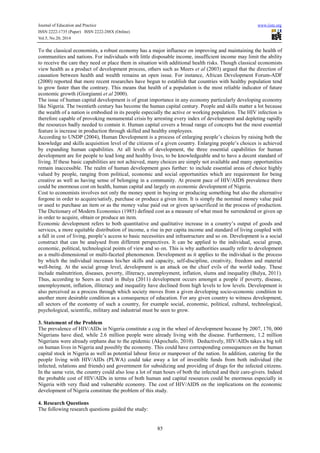 Journal of Education and Practice www.iiste.org
ISSN 2222-1735 (Paper) ISSN 2222-288X (Online)
Vol.5, No.20, 2014
85
To the classical economists, a robust economy has a major influence on improving and maintaining the health of
communities and nations. For individuals with little disposable income, insufficient income may limit the ability
to receive the care they need or place them in situation with additional health risks. Though classical economists
view health as a product of development process, others such as Meers et al (2003) argued that the direction of
causation between health and wealth remains an open issue. For instance, African Development Forum-ADF
(2000) reported that more recent researches have begun to establish that countries with healthy population tend
to grow faster than the contrary. This means that health of a population is the most reliable indicator of future
economic growth (Giorgianni et al 2000).
The issue of human capital development is of great importance in any economy particularly developing economy
like Nigeria. The twentieth century has become the human capital century. People and skills matter a lot because
the wealth of a nation is embodied in its people especially the active or working population. The HIV infection is
therefore capable of provoking monumental crisis by arresting every index of development and depleting rapidly
the resources badly needed to contain it. Human capital covers a broad range of concepts but the most essential
feature is increase in production through skilled and healthy employees.
According to UNDP (2004), Human Development is a process of enlarging people’s choices by raising both the
knowledge and skills acquisition level of the citizens of a given country. Enlarging people’s choices is achieved
by expanding human capabilities. At all levels of development, the three essential capabilities for human
development are for people to lead long and healthy lives, to be knowledgeable and to have a decent standard of
living. If these basic capabilities are not achieved, many choices are simply not available and many opportunities
remain inaccessible. The realm of human development goes further: to include essential areas of choice highly
valued by people, ranging from political, economic and social opportunities which are requirement for being
creative as well as having sense of belonging in a community. At present pace of HIV/AIDS prevalence there
could be enormous cost on health, human capital and largely on economic development of Nigeria.
Cost to economists involves not only the money spent in buying or producing something but also the alternative
forgone in order to acquire/satisfy, purchase or produce a given item. It is simply the nominal money value paid
or used to purchase an item or as the money value paid out or given up/sacrificed in the process of production.
The Dictionary of Modern Economics (1985) defined cost as a measure of what must be surrendered or given up
in order to acquire, obtain or produce an item.
Economic development refers to both quantitative and qualitative increase in a country’s output of goods and
services, a more equitable distribution of income, a rise in per capita income and standard of living coupled with
a fall in cost of living, people’s access to basic necessities and infrastructure and so on. Development is a social
construct that can be analysed from different perspectives. It can be applied to the individual, social group,
economic, political, technological points of view and so on. This is why authorities usually refer to development
as a multi-dimensional or multi-faceted phenomenon. Development as it applies to the individual is the process
by which the individual increases his/her skills and capacity, self-discipline, creativity, freedom and material
well-being. At the social group level, development is an attack on the chief evils of the world today. These
include malnutrition, diseases, poverty, illiteracy, unemployment, inflation, slums and inequality (Bulya, 2011).
Thus, according to Seers as cited in Bulya (2011) development occurs amongst a people if poverty, disease,
unemployment, inflation, illiteracy and inequality have declined from high levels to low levels. Development is
also perceived as a process through which society moves from a given developing socio-economic condition to
another more desirable condition as a consequence of education. For any given country to witness development,
all sectors of the economy of such a country, for example social, economic, political, cultural, technological,
psychological, scientific, military and industrial must be seen to grow.
3. Statement of the Problem
The prevalence of HIV/AIDs in Nigeria constitute a cog in the wheel of development because by 2007, 170, 000
Nigerians have died, while 2.6 million people were already living with the disease. Furthermore, 1.2 million
Nigerians were already orphans due to the epidemic (Akpochafo, 2010). Deductively, HIV/AIDs takes a big toll
on human lives in Nigeria and possibly the economy. This could have corresponding consequences on the human
capital stock in Nigeria as well as potential labour force or manpower of the nation. In addition, catering for the
people living with HIV/AIDs (PLWA) could take away a lot of investible funds from both individual (the
infected, relations and friends) and government for subsidizing and providing of drugs for the infected citizens.
In the same vein, the country could also lose a lot of man hours of both the infected and their care-givers. Indeed
the probable cost of HIV/AIDs in terms of both human and capital resources could be enormous especially in
Nigeria with very fluid and vulnerable economy. The cost of HIV/AIDS on the implications on the economic
development of Nigeria constitute the problem of this study.
4. Research Questions
The following research questions guided the study:
 