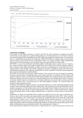 Journal of Education and Practice www.iiste.org
ISSN 2222-1735 (Paper) ISSN 2222-288X (Online)
Vol.5, No.20, 2014
87
6. Discussion of Findings
With regards to HIV/AIDS occurrence, it could be said that the initial orientation of academic and policy
research was to see the epidemic as a public health problem, not a developmental one as such. However, there is
now general agreement that relationship between HIV/AIDS and economic development exist. It be argued that
there is a relationship between health and wealth (Sen. 2004). HIV/AIDS has a negative effect on the economy
and the economy in turn affects the level of distribution of HIV. For instance, Kassalow (2001) explained that
improvement in health and nutrition were among the major forces driving Britain’s steady wealth.
HIV/AIDS is a very serious health and social threat capable of affecting economy in many ways. For instance,
poor returns of human capital could render the health of the active labour force ineffective thereby leading to
both a reduction in the quality and quantity of labour force and a corresponding rise in the health care cost of
treating patients. Other possible ways include changing the structure of population against the labour force,
shortening the expectation of life, reduction in both returns to private and public investment in human capital and
hence economic development would be affected.
HIV/AIDS can also lead to low domestic capital formation. This is because the rate of savings by households,
businesses and government undertakings lead to poor capital formation. As demands for both curative and
preventive health care rises as a result of HIV/AIDS related morbidity, more financial resources are channeled to
health care expenses. This will lower the level of marginal propensity to save and the long-run effect is reduction
on domestic capital formation. Invariably there is an erosion of potency to save and invest in economic activities
(productive ventures) due to the priority given to HIV/AIDS epidemic treatment. The situation hinders the
capacity for future economic growth.
In addition, HIV/AIDS has significant impact on government finances as a result of declining productivity and
incomes of both individuals, public and private organizations. This would lead to recurring fiscal deficit with its
attendant consequence of high inflation and given the relationship between inflation and growth, the real out
come would decline while growth would be compromised. In order words, it affects macroeconomic stability
and growth through effects on labour supply leading directly to a reduction in sectoral output in most economic
sectors.
Furthermore, the nature of relationship between health and wealth has been in most cases a dialectical one.
However, they could be intricately and unquestionably related (Hammoudi and Sachs 1999). Thus, it could be
noted that depending on the overall policy environment, the relationship between the health and wealth could
either produce a “virtuous circle” in which improved health promote economic growth or a “vicious circle” in
which poor health and poverty become mutually reinforcing. In this case, a link can be drawn on how good
health could produce rapid economic growth through the formation of robust human capital made possible by the
ability of individuals to access good health facilities. This is demonstrated in Figure 1a.
On the other hand, the influence of limited access to health facilities as a result of poverty (low income level)
 