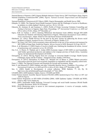 Journal of Education and Practice www.iiste.org
ISSN 2222-1735 (Paper) ISSN 2222-288X (Online)
Vol.5, No.20, 2014
90
National Bureau of Statistics (2007) Nigeria Multiple Indicator Cluster Survey 2007 Final Report Abuja, Nigeria.
National Population Commission-NPC (2004). Nigeria: National Economic Empowerment and Development
Strategy, Abuja.
National Population Commission & ICF Macro (2009). Nigeria Demographic and Health Survey 2008.
Obiajulu, N. (2009). The Nigerian Social Health Insurance System and the Challenges of access to Healthcare;
an antidote or a white elephant? Medicine and Law. 28 (1): 125-166.
Oduwole, M., Jeminusi, B. and Ayantayo, L. (2005). Profile of Clients Accessing Voluntary Counselling and
Testing in Services in Sagamu, Ogun State, Proceedings, 14th
International Conference on AIDS and
STIs in Africa-ICASA, Abuja, 4-9th
December, p.7.
Ogwu, O.M. & Tsebam, I. (2011) Attaining Millennium Development Goals (MDGs) through HIV/AIDS
Education for Students with Hearing Impairment in Nigeria. Millennium Development Goals (MDGs):
Issues and Strategies. Ankpa: School of Arts and Social Sciences (SASS) KSCOE.
Okeibunor, J.C. (2011). Health Services for the poor by the poor; lessons for addressing the diverse social
problems in Nigeria. Inaugural lecture, University of Nigeria, Nsukka. P.15.
Okoli, U & Cleary S.M. (2011) Socio-economics status and barriers to the use of free antiretroviral treatment for
HIV/AIDS in Enugu State, South-East Nigeria: African Journal of AIDS. Research 10 (2) pp 149-155.
Oliver, A. & Mossialos, E. (2005) Equity of Access to health care; Outlining the foundation for action. Journal
of epidemiology and community service 58: 655-656.
Oni, S.A., A. Okorie, D. Thabede and A. Jordan (2002) Economic impact of HIV/AIDS on rural households,
small holder agricultural production and orphans in the Limpopo province of South Africa. Australian
Agency for International Development (AUSAID).
Onwujekwe, O. (2013). Moving Nigeria from low coverage to Universal Health Coverage: Health System
Challenges, Equity and the Evidence – Inaugural Lecture. Nsukka. UNN Press.
Onwujekwe, O. (2013), Onwujekwu, O, Malik, E.F., Mustafa S.H. & Mnaza A. (2006) Malaria preventive
intervention reach the psych socio-economic inequalities in expenditure and the inequality control tools
Oseni, T. (2004). The Nigerian Economic and Potentials for Growth and Investment, Abuja.
Saito, S. and Monasch R. (2005) Orphans and other Vulnerable Baseline Survey, Zimbabwe, Proceedings, 14th
International Conference on AIDS and STIs in Africa-ICASA, Abuja, 4-9th
December, p.309.
Sen, A. (2002) Health in Development: A critical reflection. WHO Bulletin; 77, (8), Pp: 56
http//www.who.int/belletin/pdf/issue8/critical/pdf. (11th
Feb. 2005).
UNAIDS (2001) AIDS Epidemic Update, Geneva: UNAIDS and WHO.
United Nations General Assembly Special Session-UNGASS (2008) Epidemiological Fact Sheet on HIV and
AIDS IN Nigeria.
United Nations Programme on HIV/AIDS (UNAIDS) (2004). AIDS Epidemic Update. UNAIDS and WHO,
Geneva. http://www.unaids.org.
WHO, (2005), Sustainable health financing; Universal Coverage and social health insurance (World Health
Assembly Resolution, WHA 58:33) General.
WHO, (2010) Monitoring equity in access to Arts treatment programmes: A receive of concepts, models,
methods and indicated.
 