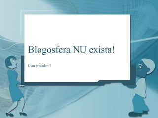 Blogosfera NU exista!
Cum procedam?
 