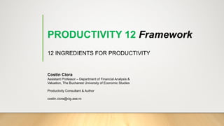 PRODUCTIVITY 12 Framework
12 INGREDIENTS FOR PRODUCTIVITY
Costin Ciora
Assistant Professor – Department of Financial Analysis &
Valuation, The Bucharest University of Economic Studies
Productivity Consultant & Author
costin.ciora@cig.ase.ro
 
