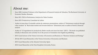 About me:
• Since 2008: Assistant Professor at the Department of Financial Analysis & Valuation, The Bucharest University of
Economic Studies, Romania.
• Since 2011: PhD in Performance Analysis for Value Creation
• Since 2015: Productivity Consultant & Author
• Author of more than 15 scientific articles & conference presentations, author of ”Performance analysis through
value creation” & “Real estate market and investor behavior” (Romanian) and co-author of book in financial
analysis
• Author of “12 ingredients for productivity. Better results and more free time” (2017) – The book was published
initially in Romanian and currently I’m in the process of translation into English & publishing.
• 2015: Guest lecturer at the Vienna University of Economics and Business on “Business Analysis and Strategy”
• 2014 & 2015: Guest Researcher at the Vienna University of Economics and Business
• 2015: Guest Researcher at the Alicante University, Spain
• 2010: Guest Researcher at the Paris Dauphine University, France.
 