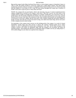 7/25/13 IBS Case Studies
27.251.26.4/casestudies/Sem3_2013/FAC0054.asp 2/5
Bajaj and his younger brother Dinkar had floated Pepe Denim as a private limited company in Ahmedabad, Gujarat, in
1984. In 1994, the brothers decided to convert the company into a public limited company. Pepe Denim began
manufacturing operations with just one factory in Ahmedabad district but the brothers put in a lot of hard work and
took the company to a level where in 2011, it had 300 stores spread throughout the country and a workforce of
20,000. It also used to export its jeans to China, Brazil, and Nepal.
Till 2007, the company did very good business with its sales increasing every year. It earned exceptional growth in
valuation resulting from an increase in the company’s stock prices. After 2007, however, the stock prices of the
company started to decline even though sales continued to be consistent. Though there was no decrease in sales, the
profits began to fall. The brothers thought that the decline in the stock prices and profits was due to the economic
slowdown and recession. Since there was consistency in sales, they concluded that the profits were declining because
of the increase in costs due to inflation. But the stock prices of the company remained flat and profits continued to
decline even after 2010 when the economy had started reviving, stock indices had started rising, and the stock prices
of other companies had also started soaring.
The shareholders of the company raised concerns over the declining profits of the company. As a result of a heated
shareholders’ meeting, Bajaj came under pressure to improve the company’s financial position and its market
valuation. In order to understand the present status of production, costs, sales, and the future prospects of the
company’s product in the market, he immediately called Vipin, the company’s cost accountant, and Sneha, the
marketing manager. Vipin furnished the following cost information (Refer to Exhibit I) for the year ending March 31,
2010, and the changes in costs which were expected in the coming year:
 