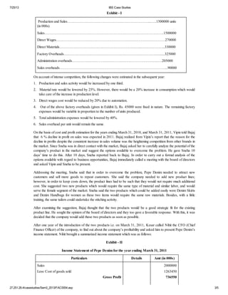 7/25/13 IBS Case Studies
27.251.26.4/casestudies/Sem3_2013/FAC0054.asp 3/5
Exhibit - I
Production and Sales……………………………………….…………………...…..1500000 units
(in 000s)
Sales………………………………………………………………………………….…..1500000
Direct Wages………………………………………………………………………………270000
Direct Materials…………………………………………………………..………………..330000
Factory Overheads…………………………………………………………………….......325000
Administration overheads……………………………………………………………..….205000
Sales overheads……………………………………………………………………………...90000
On account of intense competition, the following changes were estimated in the subsequent year:
1. Production and sales activity would be increased by one third.
2. Material rate would be lowered by 25%. However, there would be a 20% increase in consumption which would
take care of the increase in production level.
3. Direct wages cost would be reduced by 20% due to automation.
4. Out of the above factory overheads (given in Exhibit I), Rs. 45000 were fixed in nature. The remaining factory
expenses would be variable in proportion to the number of units produced.
5. Total administration expenses would be lowered by 40%.
6. Sales overhead per unit would remain the same.
On the basis of cost and profit estimation for the years ending March 31, 2010, and March 31, 2011, Vipin told Bajaj
that 6 % decline in profit on sales was expected in 2011. Bajaj realized from Vipin’s report that the reason for the
decline in profits despite the consistent increase in sales volume was the heightening competition from other brands in
the market. Since Sneha was in direct contact with the market, Bajaj asked her to carefully analyze the potential of the
company’s product in the market and suggest the options available to overcome the problem. He gave Sneha 10
days’ time to do this. After 10 days, Sneha reported back to Bajaj. In order to carry out a formal analysis of the
options available with regard to business opportunities, Bajaj immediately called a meeting with the board of directors
and asked Vipin and Sneha to be present.
Addressing the meeting, Sneha said that in order to overcome the problem, Pepe Denim needed to attract new
customers and sell more goods to repeat customers. She said the company needed to add new product lines;
however, in order to keep costs down, the product lines had to be such that they would not require much additional
cost. She suggested two new products which would require the same type of material and similar labor, and would
serve the female segment of the market. Sneha said the two products which could be added easily were Denim Skirts
and Denim Handbags for women as these two items would require the same raw materials. Besides, with a little
training, the same tailors could undertake the stitching activity.
After examining the suggestion, Bajaj thought that the two products would be a good strategic fit for the existing
product line. He sought the opinion of the board of directors and they too gave a favorable response. With this, it was
decided that the company would add these two products as soon as possible.
After one year of the introduction of the two products i.e. on March 31, 2011, Kesar called Nihit the CFO (Chief
Finance Officer) of the company, to find out about the company’s profitability and asked him to present Pepe Denim’s
income statement. Nihit brought a summarized income statement which was as follows:
Exhibit - II
Income Statement of Pepe Denim for the year ending March 31, 2011
Particulars Details Amt (in 000s)
Sales
Less: Cost of goods sold
Gross Profit
2000000
1263450
736550
 