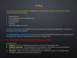 Costing 
A cost structure is the collection of definitions and methods used to cost inventory, bills of 
material, and work in process. 
• Organizations 
• Cost organizations and shared costs 
• Cost elements 
• Sub-elements 
• Activities 
• General Ledger accounts 
Inventory Organizations: In Oracle Manufacturing, each inventory organization must have a 
cost structure that you define. 
Cost Organizations and Shared Costs: You can share costs across standard cost organizations 
as long as the child cost organizations have not enabled WIP. 
You cannot share costs across average costing organizations. 
Cost Elements: 
1. Material - The raw material/component cost of the component item. 
2. Material Overhead - The overhead cost of material, calculated as a percentage of 
the total cost, or as a fixed charge per item, lot, or activity. 
3. Resource - Direct costs, such as people (labor), machines, space, or miscellaneous 
charges, required to manufacture products 
 