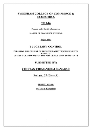 1
SYDENHAM COLLEGE OF COMMERCE &
ECONOMICS
2015-16
Program under faculty of commerce
MASTER OF COMMERCE (EVENING)
Project Title:
BUDGETARY CONTROL
IN PARTIAL FULLFILMENT OF THE REQUIRNMENT UNDER SEMESTER
BASED ON
CREDIT & GRADING SYSTEM FOR POST GRADJUATION SEMESTER – I
SUBMITTED BY:
CHINTAN CHIMANBHAI KANABAR
Roll no. 27 (Div – A)
PROJECT GUIDE:
Dr. Uttam Kattermal
 