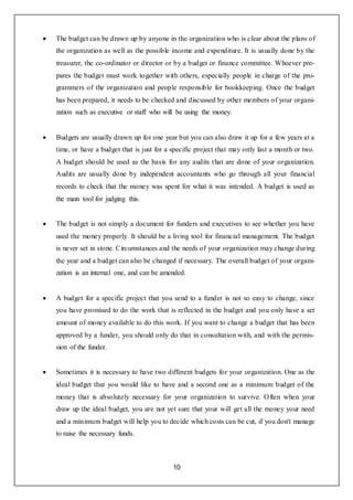 10
 The budget can be drawn up by anyone in the organization who is clear about the plans of
the organization as well as the possible income and expenditure. It is usually done by the
treasurer, the co-ordinator or director or by a budget or finance committee. Whoever pre-
pares the budget must work together with others, especially people in charge of the pro-
grammers of the organization and people responsible for bookkeeping. Once the budget
has been prepared, it needs to be checked and discussed by other members of your organi-
zation such as executive or staff who will be using the money.
 Budgets are usually drawn up for one year but you can also draw it up for a few years at a
time, or have a budget that is just for a specific project that may only last a month or two.
A budget should be used as the basis for any audits that are done of your organization.
Audits are usually done by independent accountants who go through all your financial
records to check that the money was spent for what it was intended. A budget is used as
the main tool for judging this.
 The budget is not simply a document for funders and executives to see whether you have
used the money properly. It should be a living tool for financial management. The budget
is never set in stone. Circumstances and the needs of your organization may change during
the year and a budget can also be changed if necessary. The overall budget of your organi-
zation is an internal one, and can be amended.
 A budget for a specific project that you send to a funder is not so easy to change, since
you have promised to do the work that is reflected in the budget and you only have a set
amount of money available to do this work. If you want to change a budget that has been
approved by a funder, you should only do that in consultation with, and with the permis-
sion of the funder.
 Sometimes it is necessary to have two different budgets for your organization. One as the
ideal budget that you would like to have and a second one as a minimum budget of the
money that is absolutely necessary for your organization to survive. Often when your
draw up the ideal budget, you are not yet sure that your will get all the money your need
and a minimum budget will help you to decide which costs can be cut, if you don't manage
to raise the necessary funds.
 