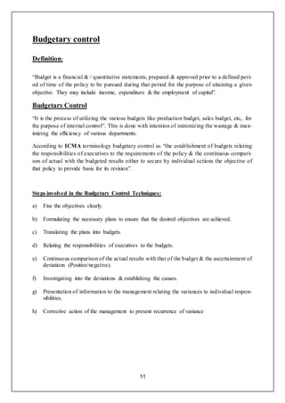 11
Budgetary control
Definition:
“Budget is a financial & / quantitative statements, prepared & approved prior to a defined peri-
od of time of the policy to be pursued during that period for the purpose of attaining a given
objective. They may include income, expenditure & the employment of capital”.
Budgetary Control
“It is the process of utilizing the various budgets like production budget, sales budget, etc,. for
the purpose of internal control”. This is done with intention of minimizing the wastage & max-
imizing the efficiency of various departments.
According to ICMA terminology budgetary control as “the establishment of budgets relating
the responsibilities of executives to the requirements of the policy & the continuous compari-
son of actual with the budgeted results either to secure by individual actions the objective of
that policy to provide basis for its revision”.
Steps involved in the Budgetary Control Techniques:
a) Fise the objectives clearly.
b) Formulating the necessary plans to ensure that the desired objectives are achieved.
c) Translating the plans into budgets.
d) Relating the responsibilities of executives to the budgets.
e) Continuous comparison of the actual results with that of the budget & the ascertainment of
deviations (Positive/negative).
f) Investigating into the deviations & establishing the causes.
g) Presentation of information to the management relating the variances to individual respon-
sibilities.
h) Corrective action of the management to present recurrence of variance
 