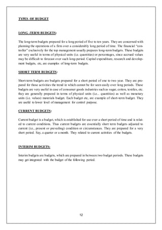 12
TYPES OF BUDGET
LONG -TERM BUDGETS:
The long-term budgets prepared for a long period of five to ten years. They are concerned with
planning the operations of a firm over a considerably long period of time. The financial “con-
troller” exclusively for the top management usually prepares long-term budgets. These budgets
are very useful in terms of physical units (i.e. quantities) or percentages, since accrued values
may be difficult to forecast over such long-period. Capital expenditure, research and develop-
ment budgets, etc, are examples of long-term budgets.
SHORT TERM BUDGETS:
Short-term budgets are budgets prepared for a short period of one to two year. They are pre-
pared for those activities the trend in which cannot be for seen easily over long periods. These
budgets are very useful in case of consumer goods industries such as sugar, cotton, textiles, etc.
they are generally prepared in terms of physical units (i.e... quantities) as well as monetary
units (i.e. values) materials budget. Each budget etc, are example of short-term budget. They
are useful to lower level of management for control purpose.
CURRENT BUDGETS:
Current budget is a budget, which is established for use over a short period of time and is relat-
ed to current conditions. Thus current budgets are essentially short term budgets adjusted to
current (i.e., present or prevailing) condition or circumstances. They are prepared for a very
short period. Say, a quarter or a month. They related to current activities of the budgets.
INTERIM BUDGETS:
Interim budgets are budgets, which are prepared in between two budget periods. These budgets
may get integrated with the budget of the following period.
 