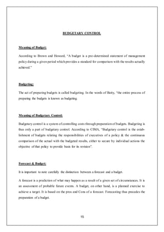 15
BUDGETARY CONTROL
Meaning of Budget:
According to Brown and Howard, “A budget is a pre-determined statement of management
policy during a given period which provides a standard for comparison with the results actually
achieved.”
Budgeting:
The act of preparing budgets is called budgeting. In the words of Batty, “the entire process of
preparing the budgets is known as budgeting.
Meaning of Budgetary Control:
Budgetary control is a system of controlling costs through preparation of budgets. Budgeting is
thus only a part of budgetary control. According to CIMA, “Budgetary control is the estab-
lishment of budgets relating the responsibilities of executives of a policy & the continuous
comparison of the actual with the budgeted results, either to secure by individual actions the
objective of that policy to provide basis for its revision”.
Forecast & Budget:
It is important to note carefully the distinction between a forecast and a budget.
A forecast is a prediction of what may happen as a result of a given set of circumstances. It is
an assessment of probable future events. A budget, on other hand, is a planned exercise to
achieve a target. It is based on the pros and Cons of a forecast. Forecasting thus precedes the
preparation of a budget.
 