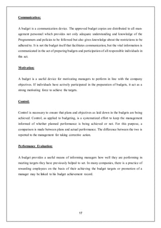 17
Communication:
A budget is a communication device. The approved budget copies are distributed to all man-
agement personnel which provides not only adequate understanding and knowledge of the
Programmers and policies to be followed but also gives knowledge about the restrictions to be
adhered to. It is not the budget itself that facilitates communication, but the vital information is
communicated in the act of preparing budgets and participation of all responsible individuals in
this act.
Motivation:
A budget is a useful device for motivating managers to perform in line with the company
objectives. If individuals have actively participated in the preparation of budgets, it act as a
strong motivating force to achieve the targets.
Control:
Control is necessary to ensure that plans and objectives as laid down in the budgets are being
achieved. Control, as applied to budgeting, is a systematized effort to keep the management
informed of whether planned performance is being achieved or not. For this purpose, a
comparison is made between plans and actual performance. The difference between the two is
reported to the management for taking corrective action.
Performance Evaluation:
A budget provides a useful means of informing managers how well they are performing in
meeting targets they have previously helped to set. In many companies, there is a practice of
rewarding employees on the basis of their achieving the budget targets or promotion of a
manager may be linked to his budget achievement record.
 