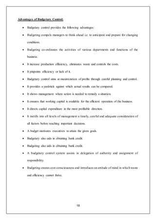 18
Advantages of Budgetary Control:
 Budgetary control provides the following advantages:
 Budgeting compels managers to think ahead i.e. to anticipate and prepare for changing
conditions.
 Budgeting co-ordinates the activities of various departments and functions of the
business.
 It increase production efficiency, eliminates waste and controls the costs.
 It pinpoints efficiency or lack of it.
 Budgetary control aims at maximization of profits through careful planning and control.
 It provides a yardstick against which actual results can be compared.
 It shows management where action is needed to remedy a situation.
 It ensures that working capital is available for the efficient operation of the business.
 It directs capital expenditure in the most profitable direction.
 It instills into all levels of management a timely, careful and adequate consideration of
all factors before reaching important decisions.
 A budget motivates executives to attain the given goals.
 Budgetary also aids in obtaining bank credit.
 Budgeting also aids in obtaining bank credit.
 A budgetary control system assists in delegation of authority and assignment of
responsibility.
 Budgeting creates cost consciousness and introduces an attitude of mind in which waste
and efficiency cannot thrive.
 