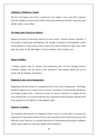 19
Limitations of Budgetary Control
The list of advantages given above is impressive, but a budget is not a cure all for organiza-
tional ills. Budgetary control system suffers from certain limitations and those using the system
should be fully aware of them.
The budget plan is based on estimates:
Budgets are based on forecasting cannot be an exact science. Absolute accuracy, therefore, is
not possible in forecasting and budgeting. The strength or weakness of the budgetary control
system depends to a large extent, on the accuracy with which estimates are made. Thus, while
using the system, the fact that budget is based on estimates must be kept in view.
Danger of rigidity:
A budget program must be dynamic and continuously deal with the changing business
conditions. Budgets will lose much of their usefulness if they acquire rigidity and are not
revised with the changing circumstances.
Budgeting is only a tool of management:
Budgeting cannot take the place of management but is only a tool of management. ‘The budget
should be regarded not as a master, but as a servant.’ Sometimes it is believed that introduction
of a budget program alone is sufficient to ensure its success. Execution of a budget will not
occur automatically. It is necessary that the entire organization must participate enthusiastically
in the program for the realization of the budgetary goals.
Expensive Technique:
The installation and operation of a budgetary control system is a costly affair as it requires the
employment of specialized staff and involves other expenditure which small concerns may find
difficult to incur. However, it is essential that the cost of introducing and operating a budgetary
control system should not exceed the benefits derived therefrom.
 