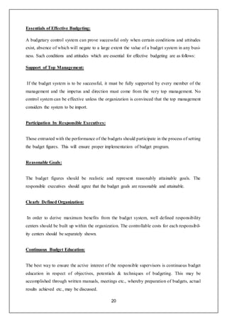 20
Essentials of Effective Budgeting:
A budgetary control system can prove successful only when certain conditions and attitudes
exist, absence of which will negate to a large extent the value of a budget system in any busi-
ness. Such conditions and attitudes which are essential for effective budgeting are as follows:
Support of Top Management:
If the budget system is to be successful, it must be fully supported by every member of the
management and the impetus and direction must come from the very top management. No
control system can be effective unless the organization is convinced that the top management
considers the system to be import.
Participation by Responsible Executives:
Those entrusted with the performance of the budgets should participate in the process of setting
the budget figures. This will ensure proper implementation of budget program.
Reasonable Goals:
The budget figures should be realistic and represent reasonably attainable goals. The
responsible executives should agree that the budget goals are reasonable and attainable.
Clearly Defined Organization:
In order to derive maximum benefits from the budget system, well defined responsibility
centers should be built up within the organization. The controllable costs for each responsibil-
ity centers should be separately shown.
Continuous Budget Education:
The best way to ensure the active interest of the responsible supervisors is continuous budget
education in respect of objectives, potentials & techniques of budgeting. This may be
accomplished through written manuals, meetings etc., whereby preparation of budgets, actual
results achieved etc., may be discussed.
 