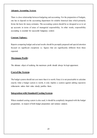 21
Adequate Accounting System:
There is close relationship between budgeting and accounting. For the preparation of budgets,
one has to depend on the accounting department for reliable historical data which primarily
forms the basis for many estimates. The accounting system should be so designed so as to set
up accounts in terms of areas of managerial responsibility. In other words, responsibility
accounting is essential for successful budgetary control.
Constant Vigilance:
Reports comparing budget and actual results should be promptly prepared and special attention
focused on significant exceptions i.e. figures that are significantly different from those
expected.
Maximum Profit:
The ultimate object of realizing the maximum profit should always be kept uppermost.
Costof the System:
The budget system should not cost more than it is worth. Since it is not practicable to calculate
exactly what a budget system is worth, it only implies a caution against adding expensive
refinements unless their value clearly justifies them.
Integration with Standard Costing System:
Where standard costing system is also used, it should be completely integrated with the budget
programmer, in respect of both budget preparation and variance analysis.
 