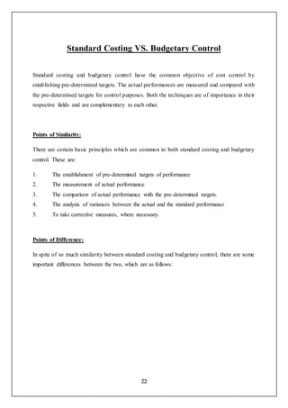 22
Standard Costing VS. Budgetary Control
Standard costing and budgetary control have the common objective of cost control by
establishing pre-determined targets. The actual performances are measured and compared with
the pre-determined targets for control purposes. Both the techniques are of importance in their
respective fields and are complementary to each other.
Points of Similarity:
There are certain basic principles which are common to both standard costing and budgetary
control. These are:
1. The establishment of pre-determined targets of performance
2. The measurement of actual performance
3. The comparison of actual performance with the pre-determined targets.
4. The analysis of variances between the actual and the standard performance
5. To take corrective measures, where necessary.
Points of Difference:
In spite of so much similarity between standard costing and budgetary control, there are some
important differences between the two, which are as follows:
 