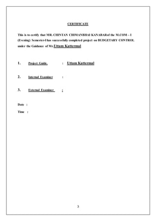 3
CERTIFICATE
This is to certify that MR. CHINTAN CHIMANBHAI KANABARof the M.COM – I
(Evening) Semester-I has successfully completed project on BUDGETARY CONTROL
under the Guidance of Mr.Uttam Kattermal
1. Project Guide. : Uttam Kattermal
2. Internal Examiner :
3. External Examiner :
Date :
Time :
 