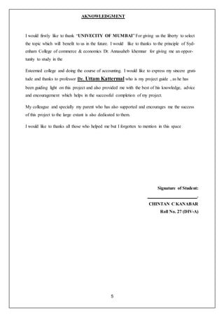 5
AKNOWLEDGMENT
I would firstly like to thank “UNIVECITY OF MUMBAI” For giving us the liberty to select
the topic which will benefit to us in the future. I would like to thanks to the principle of Syd-
enham College of commerce & economics Dr. Annasaheb khemnar for giving me an oppor-
tunity to study in the
Esteemed college and doing the course of accounting. I would like to express my sincere grati-
tude and thanks to professor Dr. Uttam Kattermal who is my project guide , as he has
been guiding light on this project and also provided me with the best of his knowledge, advice
and encouragement which helps in the successful completion of my project.
My colleague and specially my parent who has also supported and encourages me the success
of this project to the large extant is also dedicated to them.
I would like to thanks all those who helped me but I forgotten to mention in this space
Signature of Student:
.
CHINTAN C KANABAR
Roll No. 27 (DIV-A)
 
