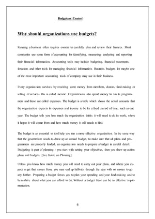 6
Budgetary Control
Why should organizations use budgets?
Running a business often requires owners to carefully plan and review their finances. Most
companies use some form of accounting for identifying, measuring, analyzing and reporting
their financial information. Accounting tools may include budgeting, financial statements,
forecasts and other tools for managing financial information. Business budgets for maybe one
of the most important accounting tools of company may use in their business.
Every organization survives by receiving some money from members, donors, fund-raising or
selling of services this is called income. Organizations also spend money to run its program-
mers and these are called expenses. The budget is a table which shows the actual amounts that
the organization expects its expenses and income to be for a fixed period of time, such as one
year. The budget tells you how much the organization thinks it will need to do its work, where
it hopes it will come from and how much money it still needs to find.
The budget is an essential to tool help you run a more effective organization. In the same way
that the government needs to draw up an annual budget, to make sure that all plans and pro-
grammers are properly funded, an organization needs to prepare a budget in careful detail.
Budgeting is part of planning - you start with setting your objectives, then you draw up action
plans and budgets. [See Guide on Planning]
Unless you know how much money you will need to carry out your plans, and where you ex-
pect to get that money from, you may end up halfway through the year with no money to go
any further. Preparing a budget forces you to plan your spending and your fund-raising and to
be realistic about what you can afford to do. Without a budget there can be no effective imple-
mentation.
 