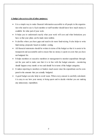 7
A budget also serves a lot of other purposes:
 It is a simple way to make financial information accessible to all people in the organiza-
tion who need to use it. Each member or staff member should know how much money is
available for what part of your work.
 It helps you to understand exactly what your work will cost and what limitations you
have so that your plans can be made more realistic.
 It clarifies where you have gaps and need to do more fund-raising. It also helps to write
fund-raising proposals based on realistic costing.
 All financial statements should be written in terms of the budget so that it is easier to be
transparent and accountable and to ensure that no money is spent on costs that you have
not budgeted for.
 It helps members or executive members or management to monitor expenditure through-
out the year and to make sure that it is in line with the budget amounts - monitoring
should happen every month or two and should be in terms of the budget categories.
 It makes reporting to members or funders much easier since the expenditure can be com-
pared to the amounts that you actually budgeted.
 A good budget can also help to avoid waste. When every amount is carefully calculated,
it is easy to see how your money is being spent and to decide whether you are making
any unnecessary expenditure.
 
