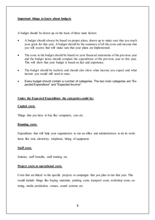 8
Important things to know about budgets
A budget should be drawn up on the basis of three main factors:
 A budget should always be based on proper plans, drawn up to make sure that you reach
your goals for that year. A budget should be the summary of all the costs and income that
you will receive that will make sure that your plans are implemented.
 The costs in the budget should be based on your financial statements of the previous year
and the budget items should compare the expenditure of the previous year to this year.
This will show that your budget is based on fact and experience.
 The budget should be realistic and should also show what income you expect and what
income you would still need to raise.
 Every budget should contain a number of categories. The two main categories are "Ex-
pected Expenditure" and "Expected Income".
Under the Expected Expenditure the categories could be:
Capital costs
Things that you have to buy like computers, cars etc.
Running costs
Expenditure that will help your organization to run an office and administration to do its work:
items like rent, electricity, telephone, hiring of equipment.
Staff costs
Salaries, staff benefits, staff training etc.
Project costs or operational costs
Costs that are linked to the specific projects or campaigns that you plan to run that year. This
would include things like buying materials, printing costs, transport costs, workshop costs, ca-
tering, media production, venues, sound systems etc.
 