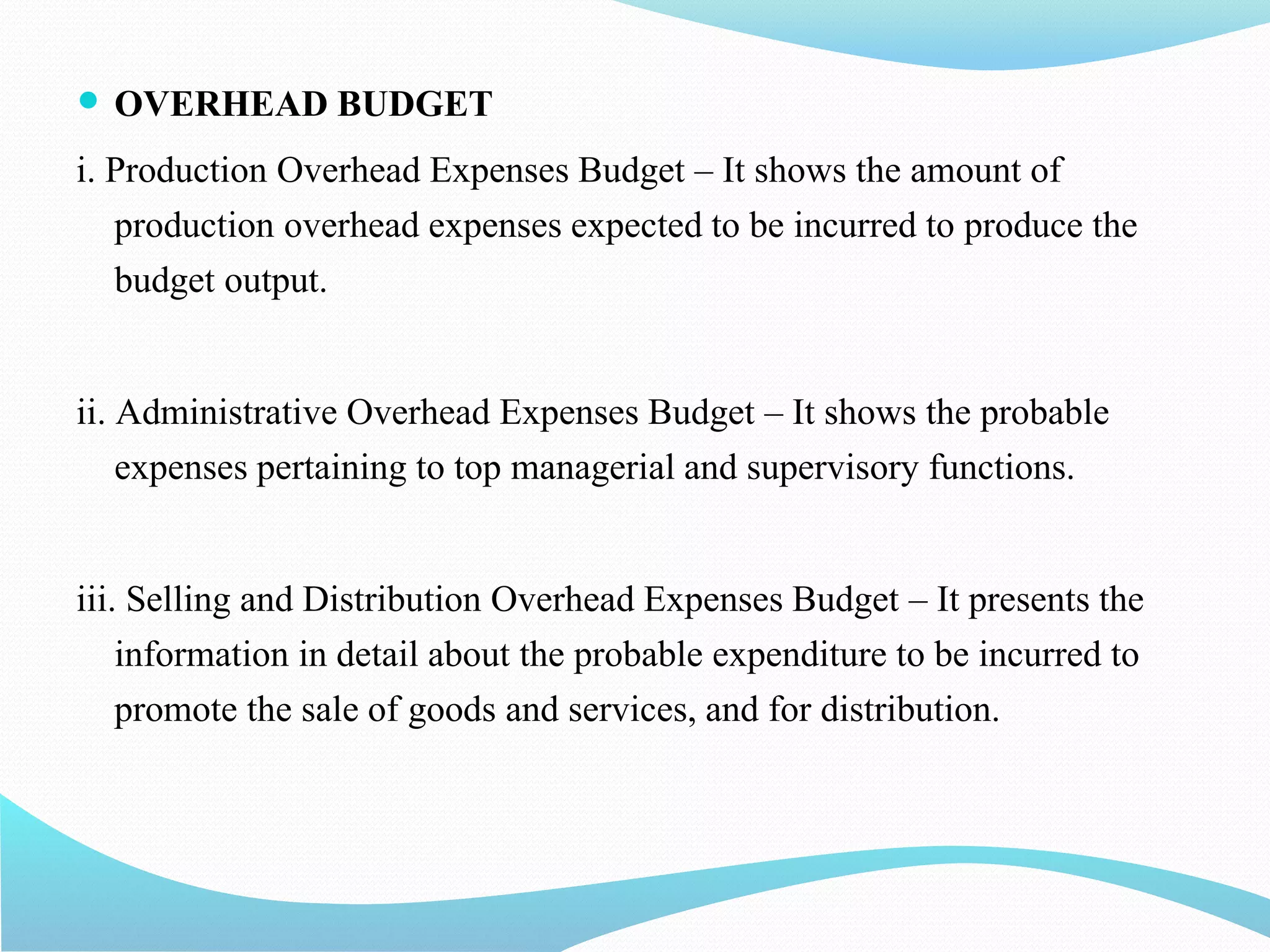  OVERHEAD BUDGET
i. Production Overhead Expenses Budget – It shows the amount of
production overhead expenses expected to be incurred to produce the
budget output.
ii. Administrative Overhead Expenses Budget – It shows the probable
expenses pertaining to top managerial and supervisory functions.
iii. Selling and Distribution Overhead Expenses Budget – It presents the
information in detail about the probable expenditure to be incurred to
promote the sale of goods and services, and for distribution.
 