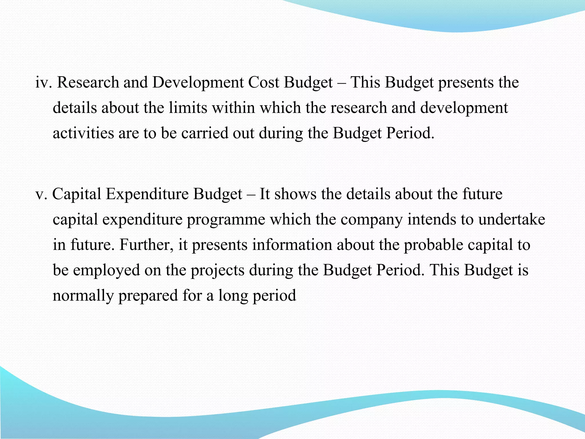 iv. Research and Development Cost Budget – This Budget presents the
details about the limits within which the research and development
activities are to be carried out during the Budget Period.
v. Capital Expenditure Budget – It shows the details about the future
capital expenditure programme which the company intends to undertake
in future. Further, it presents information about the probable capital to
be employed on the projects during the Budget Period. This Budget is
normally prepared for a long period
 