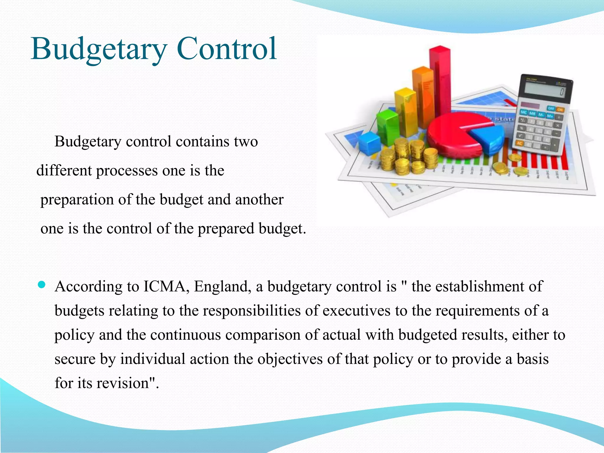 Budgetary Control
Budgetary control contains two
different processes one is the
preparation of the budget and another
one is the control of the prepared budget.
 According to ICMA, England, a budgetary control is " the establishment of
budgets relating to the responsibilities of executives to the requirements of a
policy and the continuous comparison of actual with budgeted results, either to
secure by individual action the objectives of that policy or to provide a basis
for its revision".
 