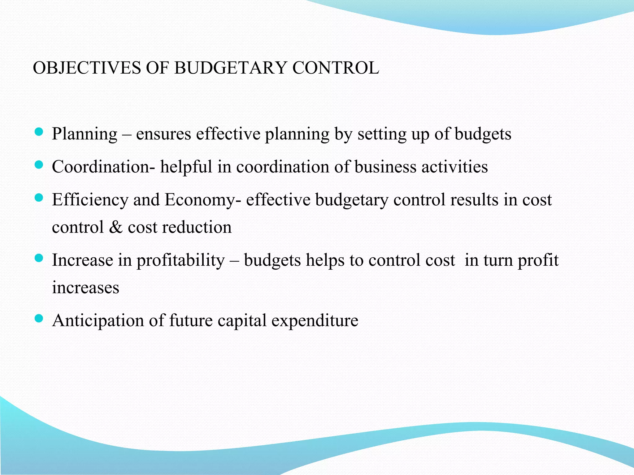 OBJECTIVES OF BUDGETARY CONTROL
 Planning – ensures effective planning by setting up of budgets
 Coordination- helpful in coordination of business activities
 Efficiency and Economy- effective budgetary control results in cost
control & cost reduction
 Increase in profitability – budgets helps to control cost in turn profit
increases
 Anticipation of future capital expenditure
 