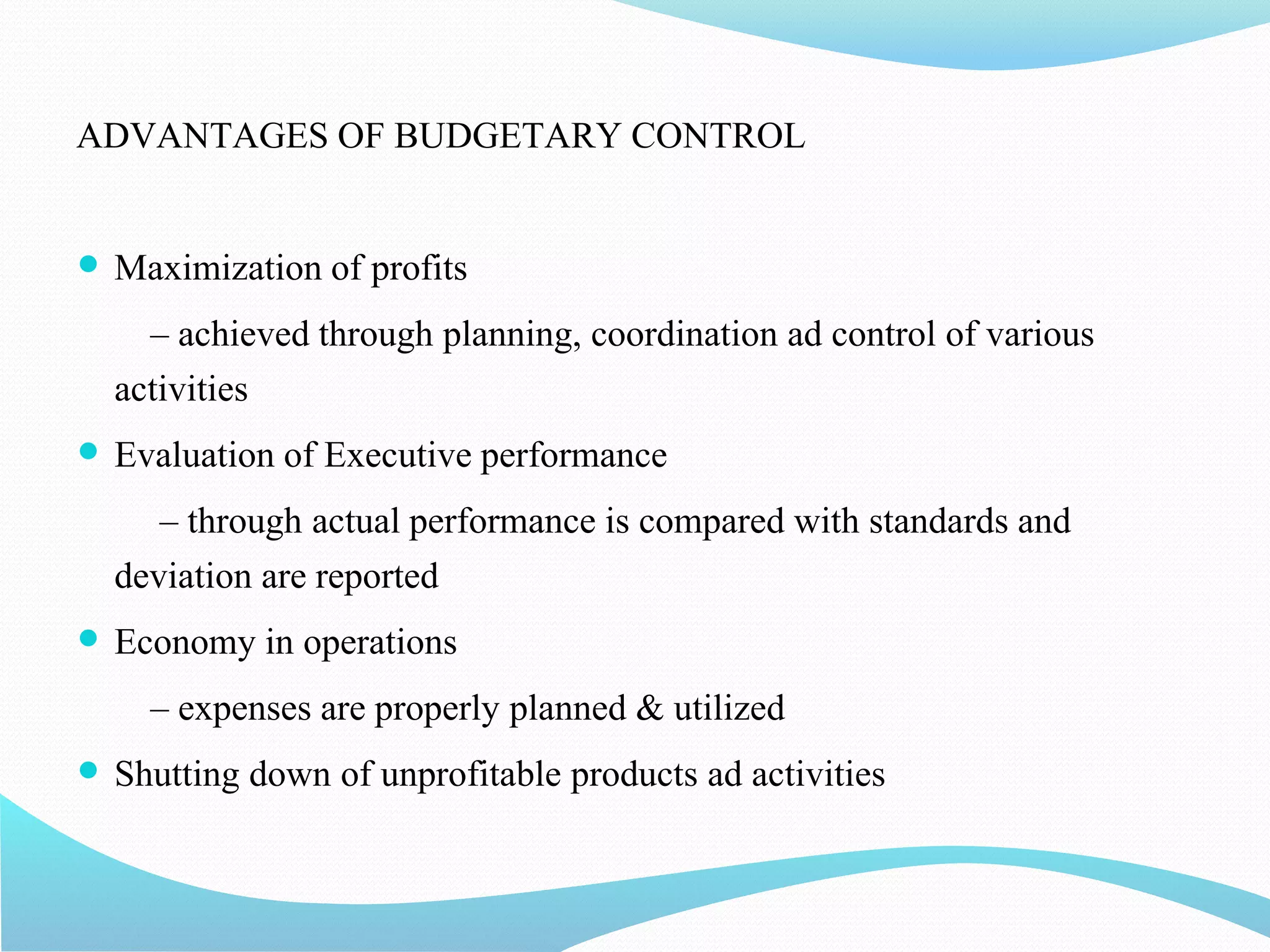 ADVANTAGES OF BUDGETARY CONTROL
 Maximization of profits
– achieved through planning, coordination ad control of various
activities
 Evaluation of Executive performance
– through actual performance is compared with standards and
deviation are reported
 Economy in operations
– expenses are properly planned & utilized
 Shutting down of unprofitable products ad activities
 