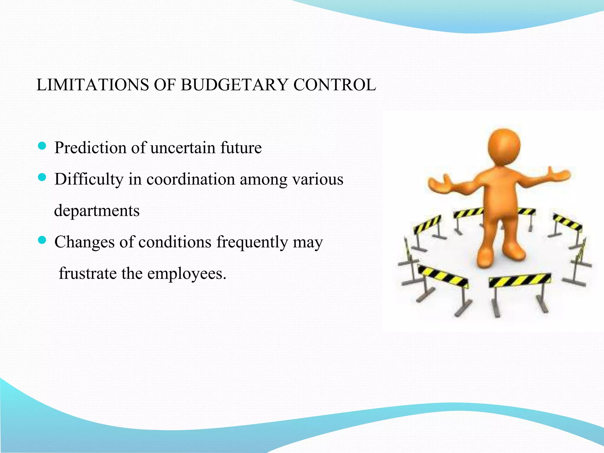 LIMITATIONS OF BUDGETARY CONTROL
 Prediction of uncertain future
 Difficulty in coordination among various
departments
 Changes of conditions frequently may
frustrate the employees.
 