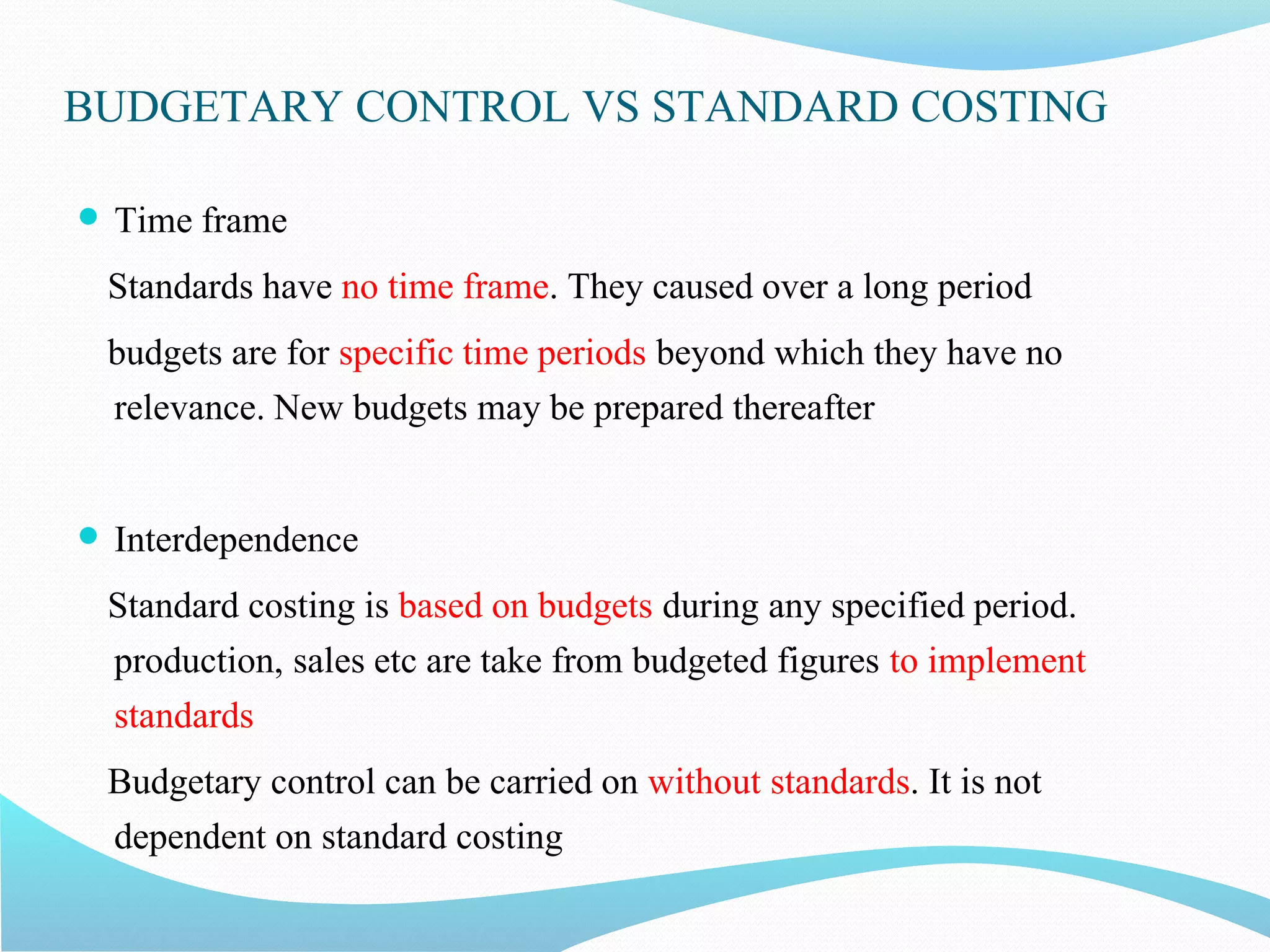 BUDGETARY CONTROL VS STANDARD COSTING
 Time frame
Standards have no time frame. They caused over a long period
budgets are for specific time periods beyond which they have no
relevance. New budgets may be prepared thereafter
 Interdependence
Standard costing is based on budgets during any specified period.
production, sales etc are take from budgeted figures to implement
standards
Budgetary control can be carried on without standards. It is not
dependent on standard costing
 