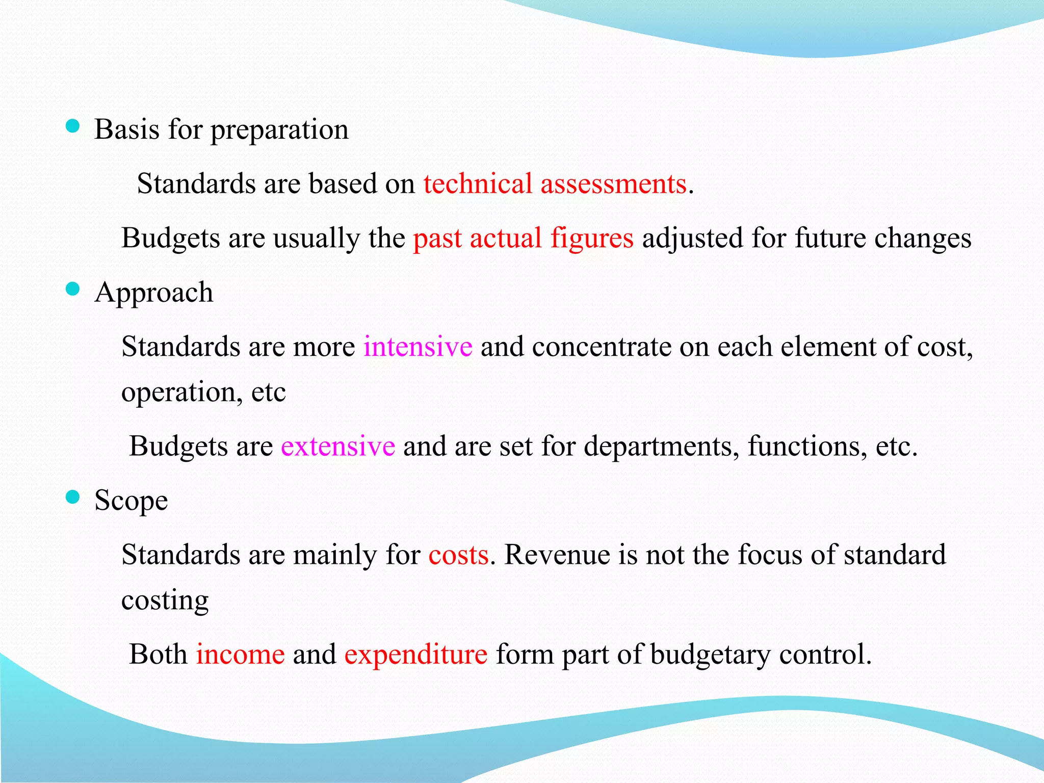  Basis for preparation
Standards are based on technical assessments.
Budgets are usually the past actual figures adjusted for future changes
 Approach
Standards are more intensive and concentrate on each element of cost,
operation, etc
Budgets are extensive and are set for departments, functions, etc.
 Scope
Standards are mainly for costs. Revenue is not the focus of standard
costing
Both income and expenditure form part of budgetary control.
 