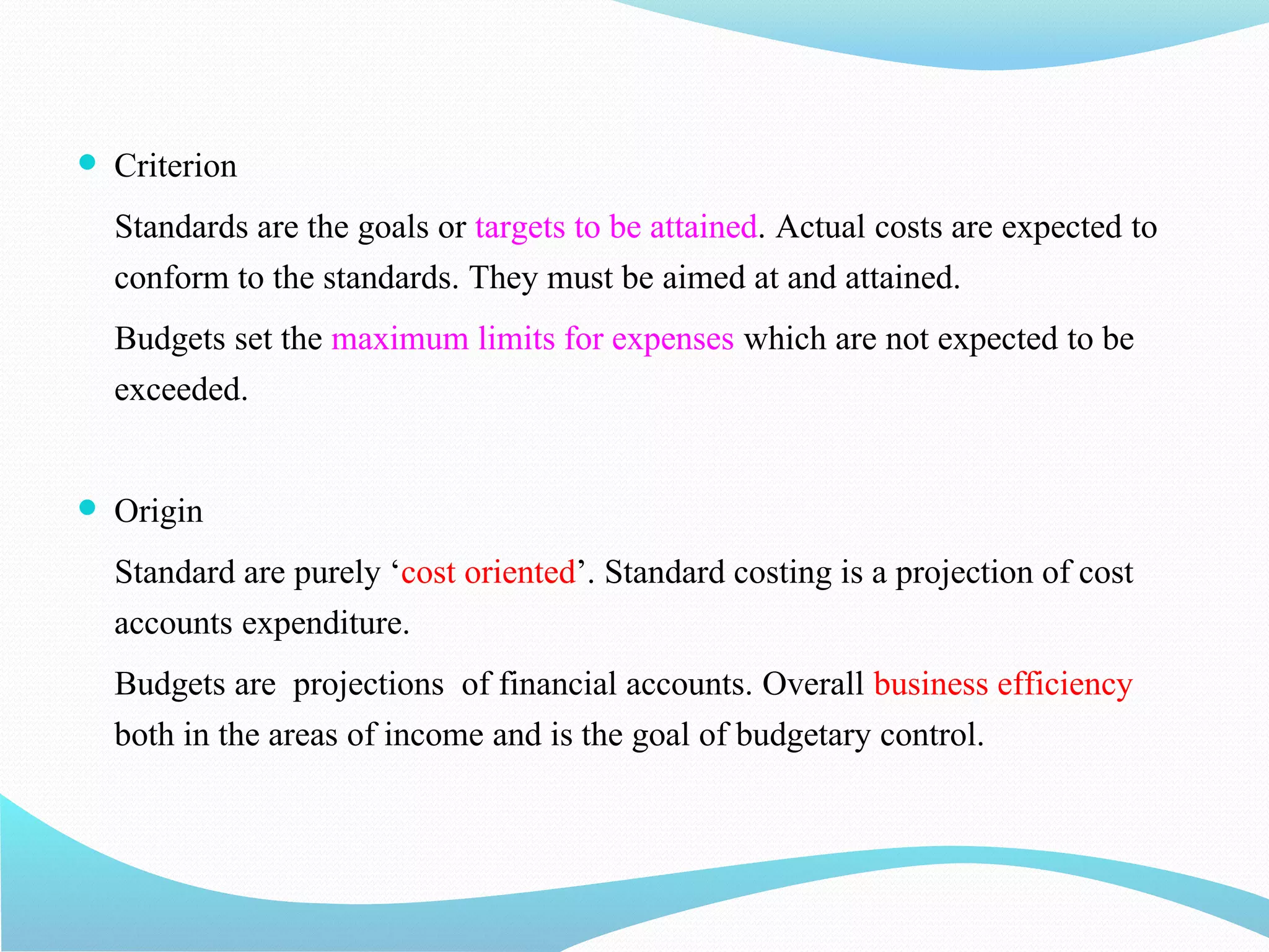  Criterion
Standards are the goals or targets to be attained. Actual costs are expected to
conform to the standards. They must be aimed at and attained.
Budgets set the maximum limits for expenses which are not expected to be
exceeded.
 Origin
Standard are purely ‘cost oriented’. Standard costing is a projection of cost
accounts expenditure.
Budgets are projections of financial accounts. Overall business efficiency
both in the areas of income and is the goal of budgetary control.
 