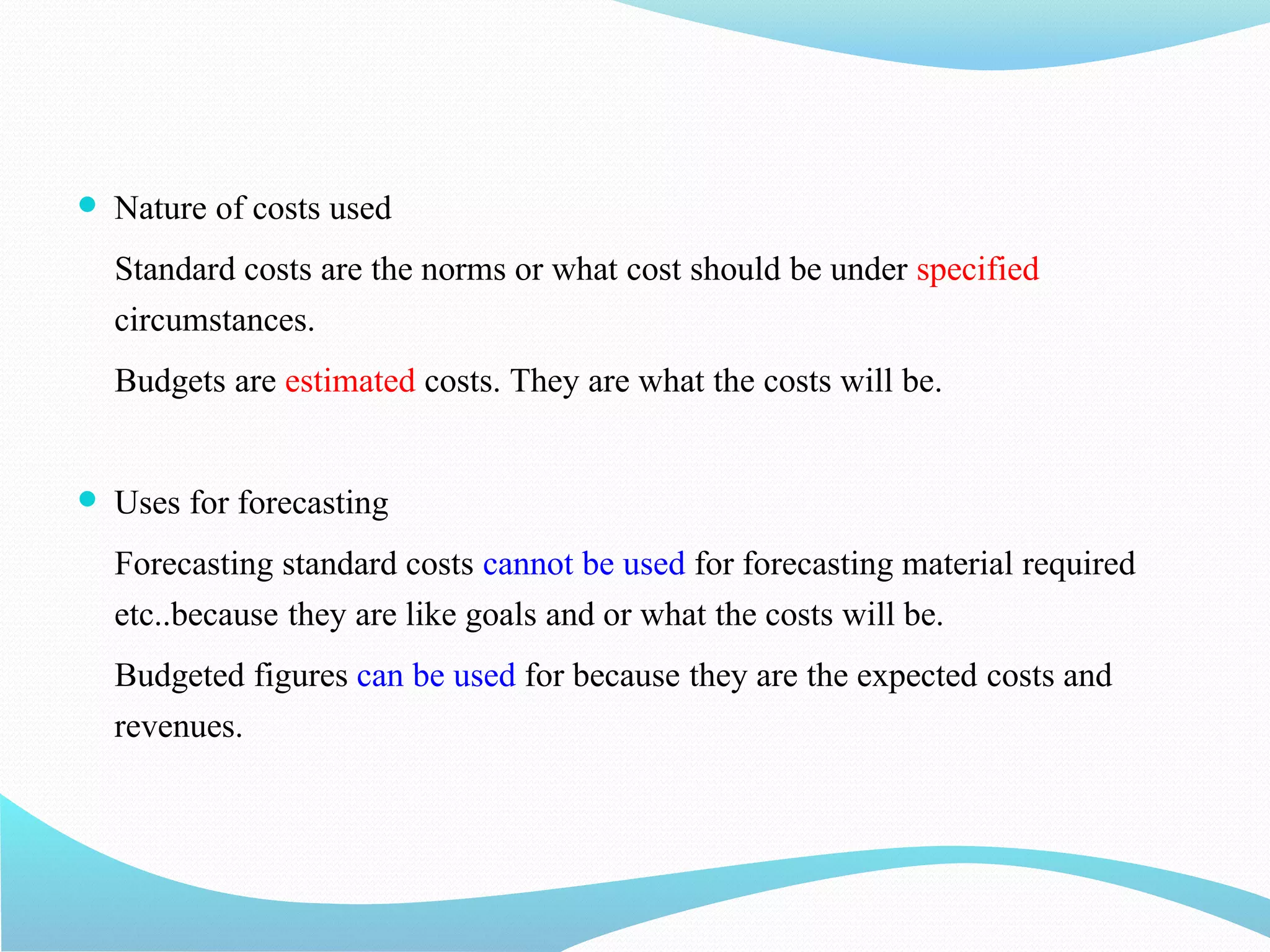  Nature of costs used
Standard costs are the norms or what cost should be under specified
circumstances.
Budgets are estimated costs. They are what the costs will be.
 Uses for forecasting
Forecasting standard costs cannot be used for forecasting material required
etc..because they are like goals and or what the costs will be.
Budgeted figures can be used for because they are the expected costs and
revenues.
 