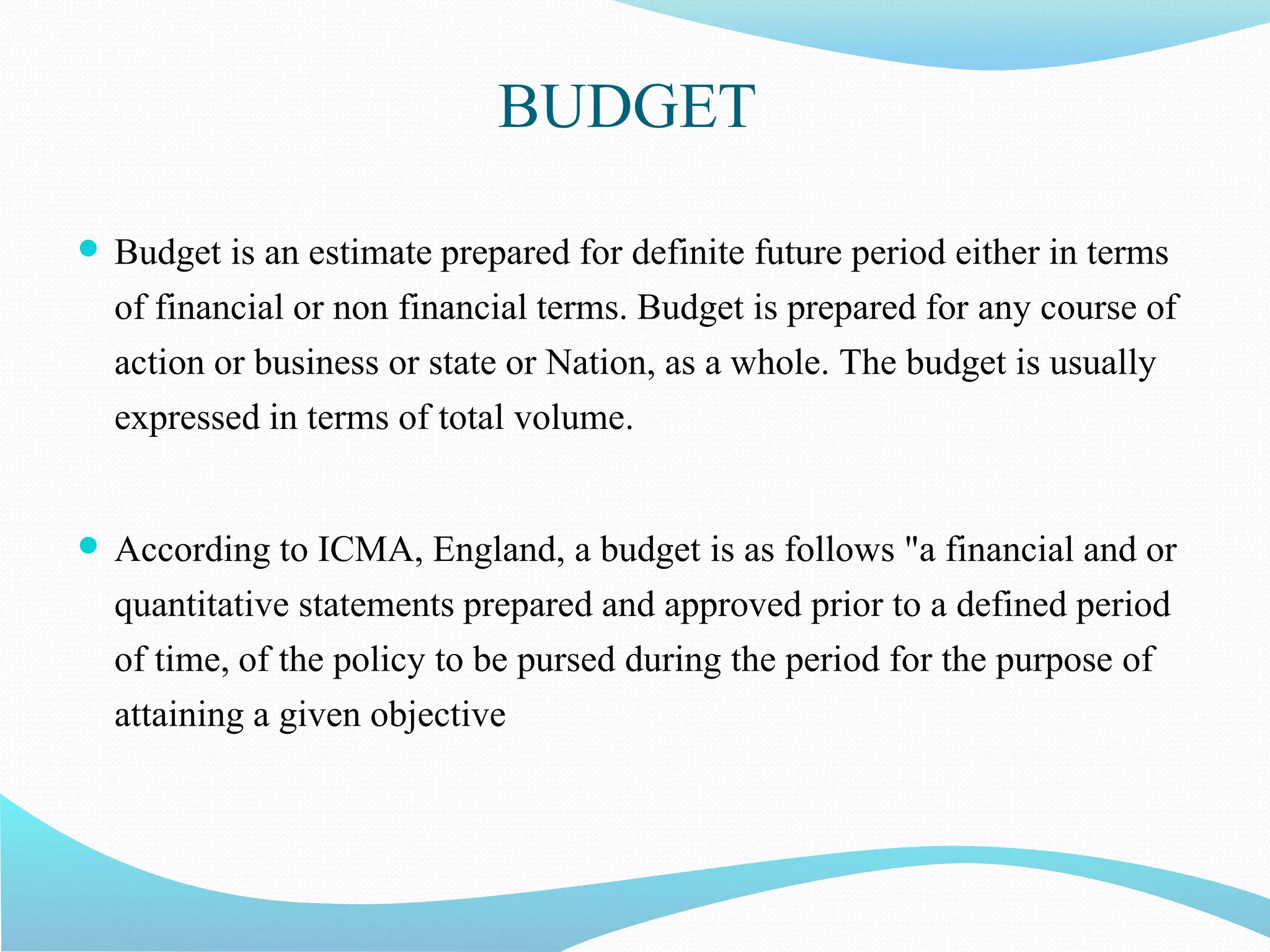 BUDGET
 Budget is an estimate prepared for definite future period either in terms
of financial or non financial terms. Budget is prepared for any course of
action or business or state or Nation, as a whole. The budget is usually
expressed in terms of total volume.
 According to ICMA, England, a budget is as follows "a financial and or
quantitative statements prepared and approved prior to a defined period
of time, of the policy to be pursed during the period for the purpose of
attaining a given objective
 