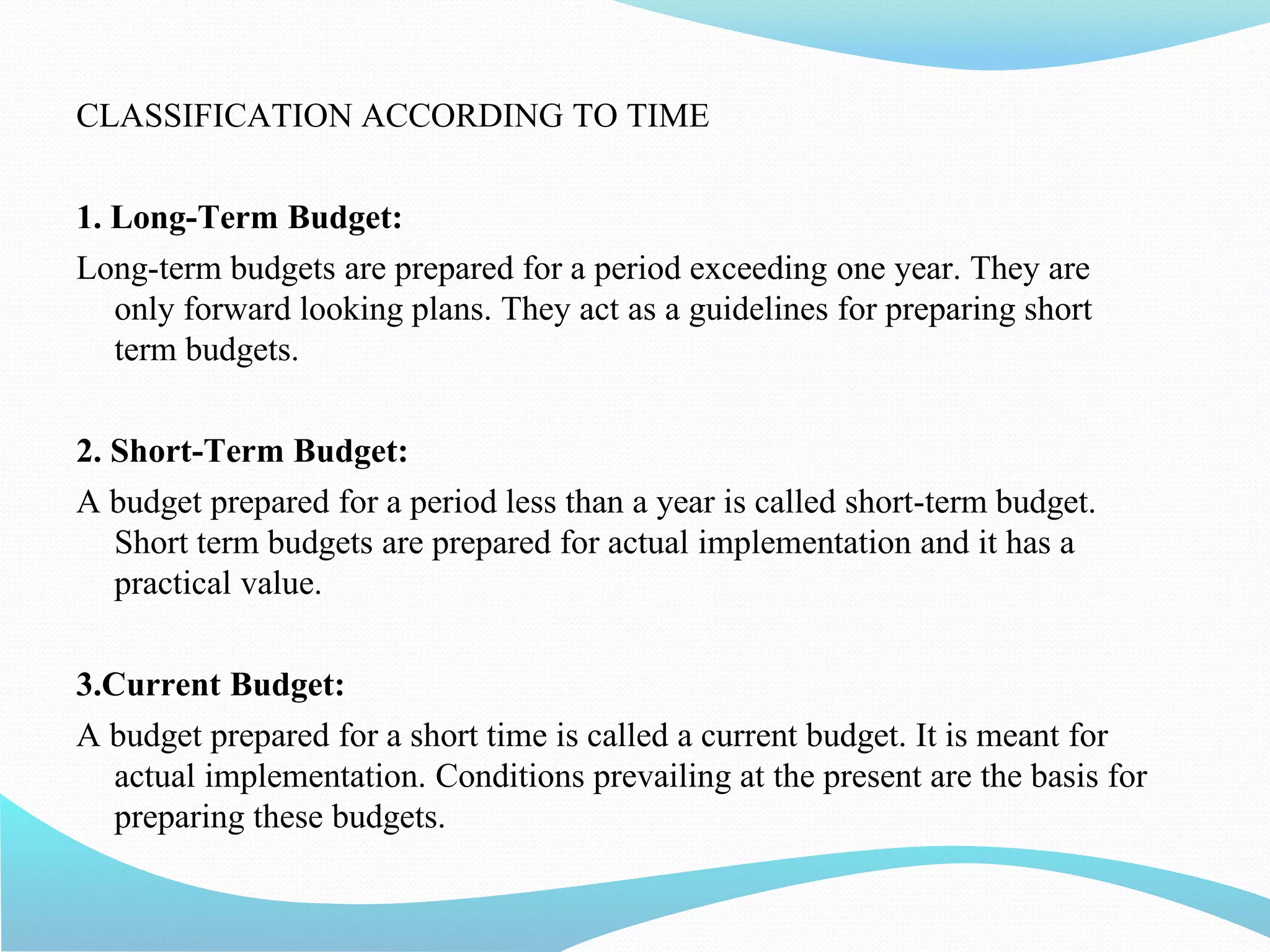 CLASSIFICATION ACCORDING TO TIME
1. Long-Term Budget:
Long-term budgets are prepared for a period exceeding one year. They are
only forward looking plans. They act as a guidelines for preparing short
term budgets.
2. Short-Term Budget:
A budget prepared for a period less than a year is called short-term budget.
Short term budgets are prepared for actual implementation and it has a
practical value.
3.Current Budget:
A budget prepared for a short time is called a current budget. It is meant for
actual implementation. Conditions prevailing at the present are the basis for
preparing these budgets.
 