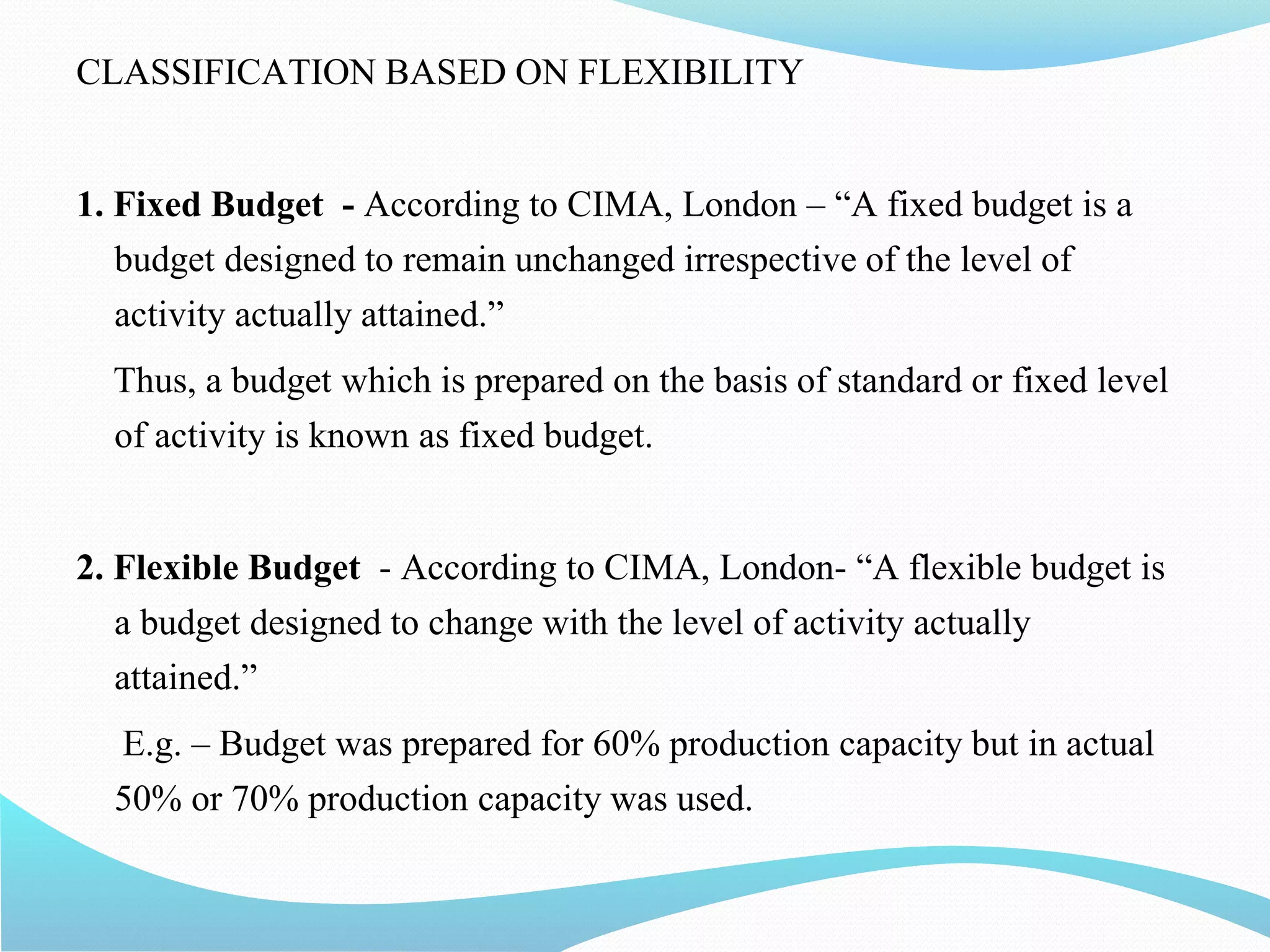 CLASSIFICATION BASED ON FLEXIBILITY
1. Fixed Budget - According to CIMA, London – “A fixed budget is a
budget designed to remain unchanged irrespective of the level of
activity actually attained.”
Thus, a budget which is prepared on the basis of standard or fixed level
of activity is known as fixed budget.
2. Flexible Budget - According to CIMA, London- “A flexible budget is
a budget designed to change with the level of activity actually
attained.”
E.g. – Budget was prepared for 60% production capacity but in actual
50% or 70% production capacity was used.
 