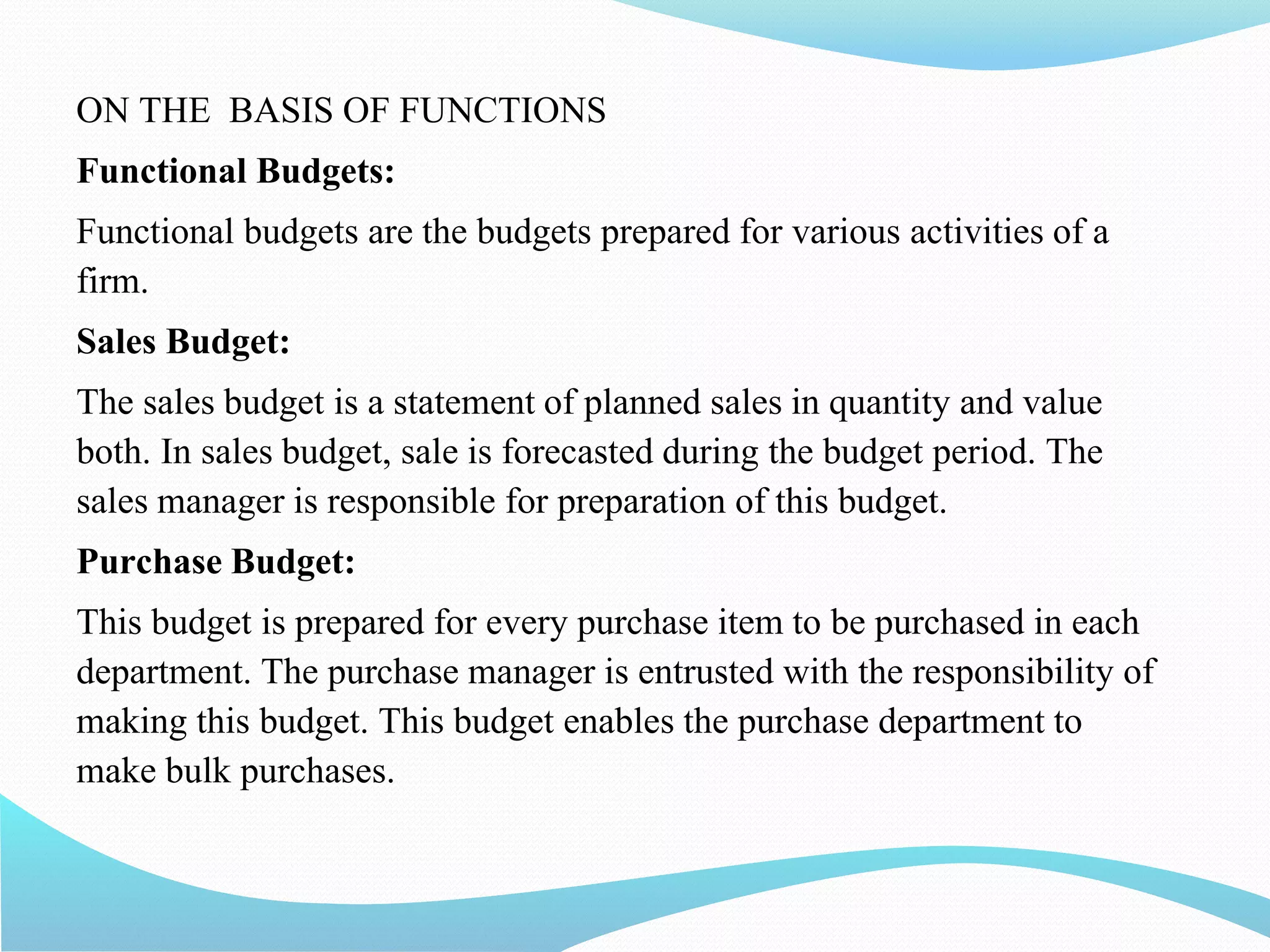 ON THE BASIS OF FUNCTIONS
Functional Budgets:
Functional budgets are the budgets prepared for various activities of a
firm.
Sales Budget:
The sales budget is a statement of planned sales in quantity and value
both. In sales budget, sale is forecasted during the budget period. The
sales manager is responsible for preparation of this budget.
Purchase Budget:
This budget is prepared for every purchase item to be purchased in each
department. The purchase manager is entrusted with the responsibility of
making this budget. This budget enables the purchase department to
make bulk purchases.
 