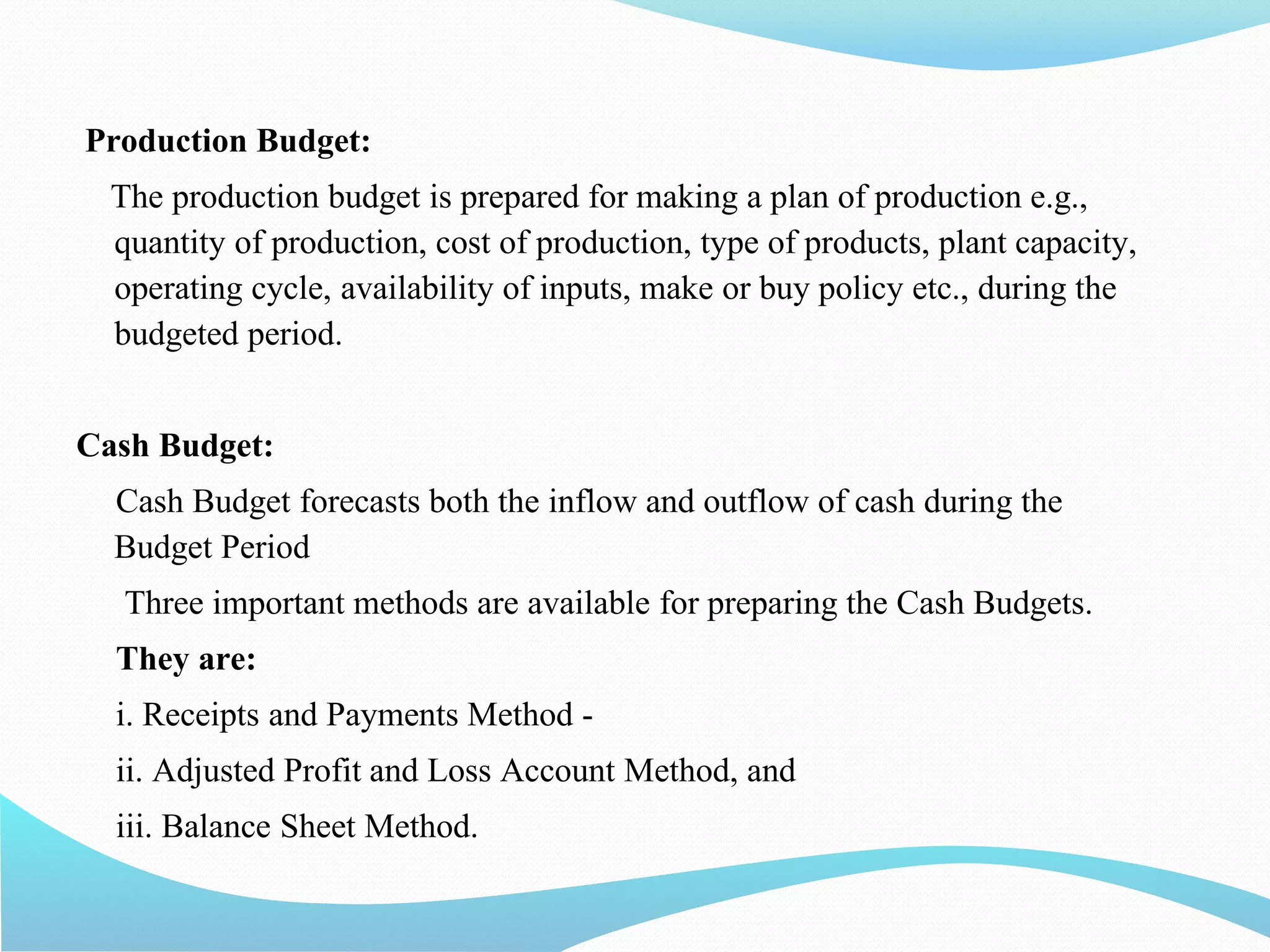 Production Budget:
The production budget is prepared for making a plan of production e.g.,
quantity of production, cost of production, type of products, plant capacity,
operating cycle, availability of inputs, make or buy policy etc., during the
budgeted period.
Cash Budget:
Cash Budget forecasts both the inflow and outflow of cash during the
Budget Period
Three important methods are available for preparing the Cash Budgets.
They are:
i. Receipts and Payments Method -
ii. Adjusted Profit and Loss Account Method, and
iii. Balance Sheet Method.
 