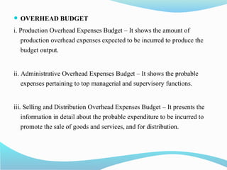  OVERHEAD BUDGET
i. Production Overhead Expenses Budget – It shows the amount of
production overhead expenses expected to be incurred to produce the
budget output.
ii. Administrative Overhead Expenses Budget – It shows the probable
expenses pertaining to top managerial and supervisory functions.
iii. Selling and Distribution Overhead Expenses Budget – It presents the
information in detail about the probable expenditure to be incurred to
promote the sale of goods and services, and for distribution.
 