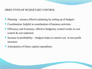 OBJECTIVES OF BUDGETARY CONTROL
 Planning – ensures effective planning by setting up of budgets
 Coordination- helpful in coordination of business activities
 Efficiency and Economy- effective budgetary control results in cost
control & cost reduction
 Increase in profitability – budgets helps to control cost in turn profit
increases
 Anticipation of future capital expenditure
 
