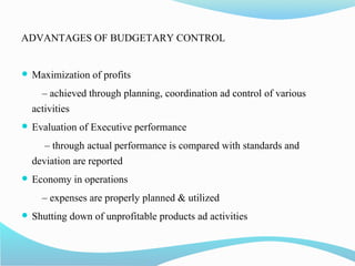 ADVANTAGES OF BUDGETARY CONTROL
 Maximization of profits
– achieved through planning, coordination ad control of various
activities
 Evaluation of Executive performance
– through actual performance is compared with standards and
deviation are reported
 Economy in operations
– expenses are properly planned & utilized
 Shutting down of unprofitable products ad activities
 