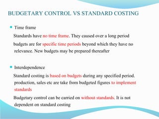 BUDGETARY CONTROL VS STANDARD COSTING
 Time frame
Standards have no time frame. They caused over a long period
budgets are for specific time periods beyond which they have no
relevance. New budgets may be prepared thereafter
 Interdependence
Standard costing is based on budgets during any specified period.
production, sales etc are take from budgeted figures to implement
standards
Budgetary control can be carried on without standards. It is not
dependent on standard costing
 