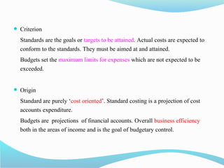  Criterion
Standards are the goals or targets to be attained. Actual costs are expected to
conform to the standards. They must be aimed at and attained.
Budgets set the maximum limits for expenses which are not expected to be
exceeded.
 Origin
Standard are purely ‘cost oriented’. Standard costing is a projection of cost
accounts expenditure.
Budgets are projections of financial accounts. Overall business efficiency
both in the areas of income and is the goal of budgetary control.
 