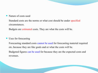  Nature of costs used
Standard costs are the norms or what cost should be under specified
circumstances.
Budgets are estimated costs. They are what the costs will be.
 Uses for forecasting
Forecasting standard costs cannot be used for forecasting material required
etc..because they are like goals and or what the costs will be.
Budgeted figures can be used for because they are the expected costs and
revenues.
 