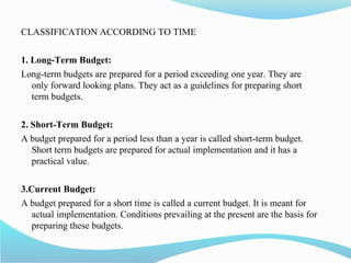 CLASSIFICATION ACCORDING TO TIME
1. Long-Term Budget:
Long-term budgets are prepared for a period exceeding one year. They are
only forward looking plans. They act as a guidelines for preparing short
term budgets.
2. Short-Term Budget:
A budget prepared for a period less than a year is called short-term budget.
Short term budgets are prepared for actual implementation and it has a
practical value.
3.Current Budget:
A budget prepared for a short time is called a current budget. It is meant for
actual implementation. Conditions prevailing at the present are the basis for
preparing these budgets.
 