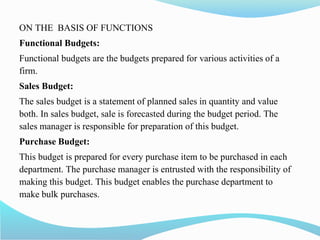 ON THE BASIS OF FUNCTIONS
Functional Budgets:
Functional budgets are the budgets prepared for various activities of a
firm.
Sales Budget:
The sales budget is a statement of planned sales in quantity and value
both. In sales budget, sale is forecasted during the budget period. The
sales manager is responsible for preparation of this budget.
Purchase Budget:
This budget is prepared for every purchase item to be purchased in each
department. The purchase manager is entrusted with the responsibility of
making this budget. This budget enables the purchase department to
make bulk purchases.
 