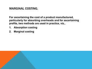MARGINAL COSTING.
For ascertaining the cost of a product manufactured,
particularly for absorbing overheads and for ascertaining
profits, two methods are used in practice, viz.,
1. Absorption costing
2. Marginal costing
 